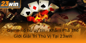 Game No Hu Uy Tin Kham Pha The Gioi Giai Tri Thu Vi Tai 23Win