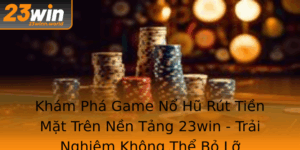 Kham Pha Game No Hu Rut Tien Mat Tren Nen Tang 23Win Trai Nghiem Khong The Bo Lo
